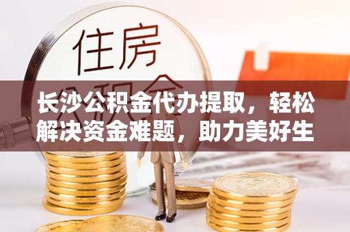 池州长沙公积金代办提取，轻松解决资金难题，助力美好生活