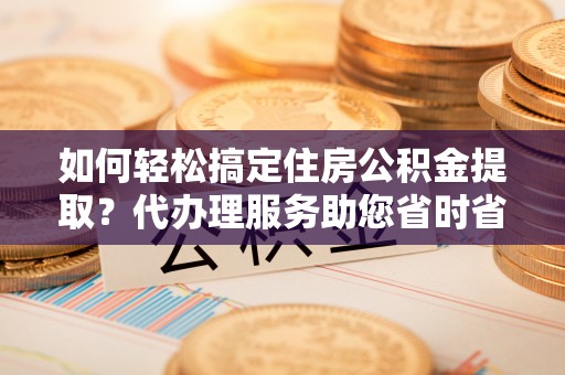 池州如何轻松搞定住房公积金提取？代办理服务助您省时省力