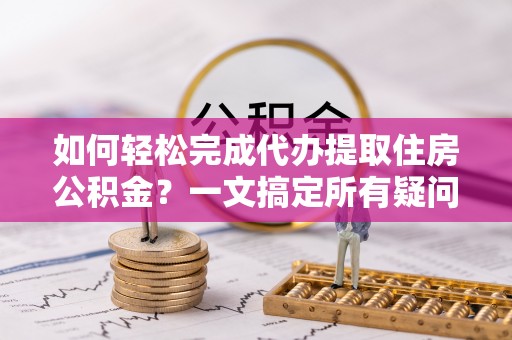 池州如何轻松完成代办提取住房公积金？一文搞定所有疑问
