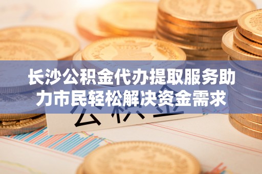 池州长沙公积金代办提取服务助力市民轻松解决资金需求