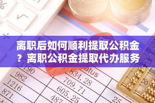 池州离职后如何顺利提取公积金？离职公积金提取代办服务帮你搞定！