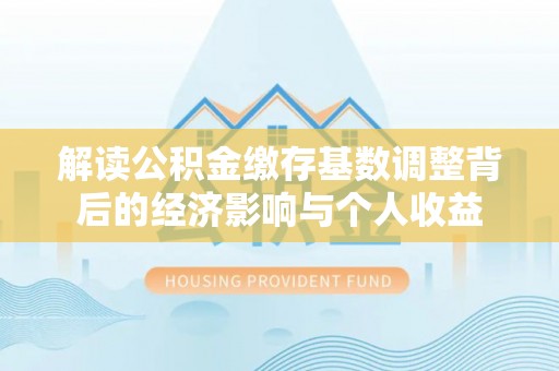 池州解读公积金缴存基数调整背后的经济影响与个人收益