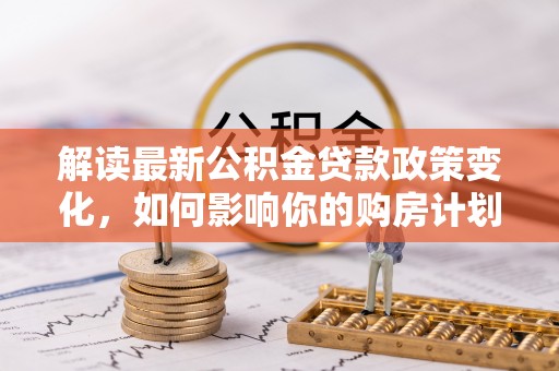 池州解读最新公积金贷款政策变化，如何影响你的购房计划？