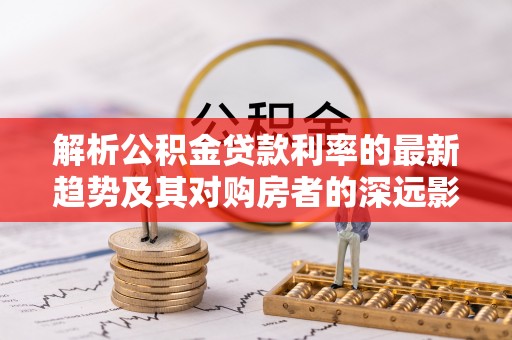 池州解析公积金贷款利率的最新趋势及其对购房者的深远影响