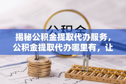 池州揭秘公积金提取代办服务，公积金提取代办哪里有，让你省时省心的解决方案