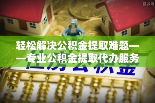 池州轻松解决公积金提取难题——专业公积金提取代办服务详解