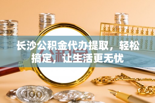 池州长沙公积金代办提取，轻松搞定，让生活更无忧