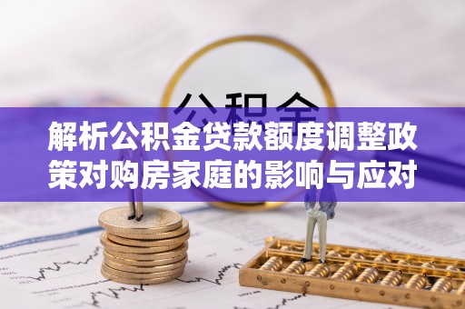 池州解析公积金贷款额度调整政策对购房家庭的影响与应对策略