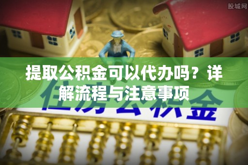 池州提取公积金可以代办吗？详解流程与注意事项