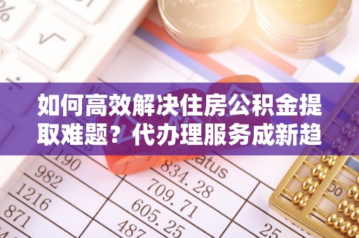 池州如何高效解决住房公积金提取难题？代办理服务成新趋势