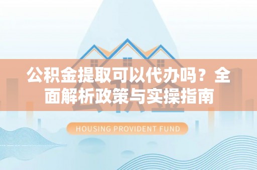 池州公积金提取可以代办吗？全面解析政策与实操指南