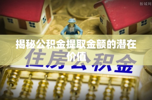 池州揭秘公积金提取金额的潜在价值