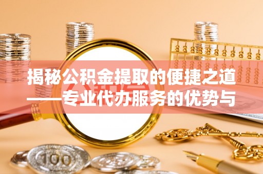 池州揭秘公积金提取的便捷之道——专业代办服务的优势与选择