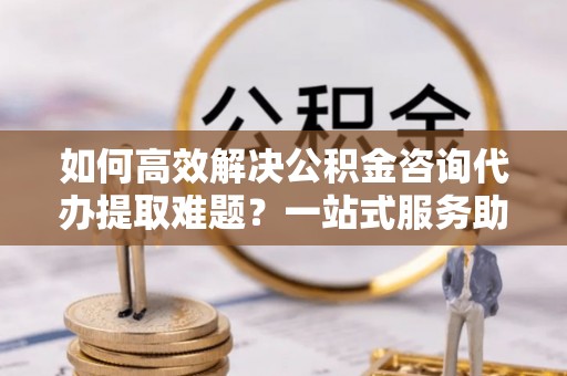 池州如何高效解决公积金咨询代办提取难题？一站式服务助您轻松搞定