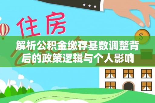 池州解析公积金缴存基数调整背后的政策逻辑与个人影响