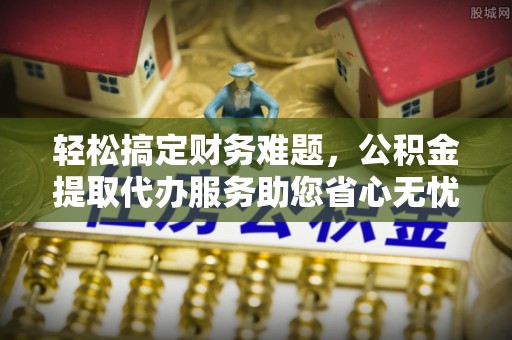 池州轻松搞定财务难题，公积金提取代办服务助您省心无忧