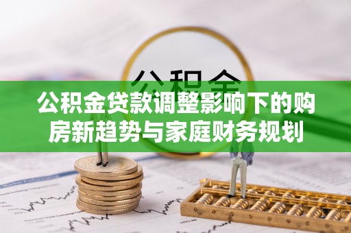 池州公积金贷款调整影响下的购房新趋势与家庭财务规划
