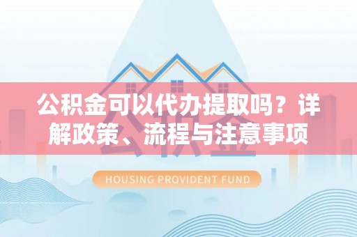 池州公积金可以代办提取吗？详解政策、流程与注意事项