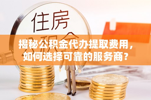 池州揭秘公积金代办提取费用，如何选择可靠的服务商？