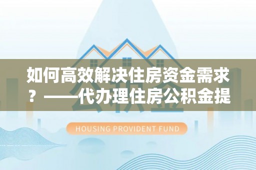 池州如何高效解决住房资金需求？——代办理住房公积金提取服务全解析