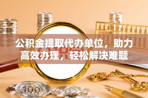 池州公积金提取代办单位，助力高效办理，轻松解决难题