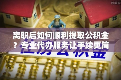 池州离职后如何顺利提取公积金？专业代办服务让手续更简单