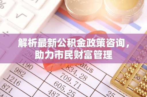 池州解析最新公积金政策咨询，助力市民财富管理