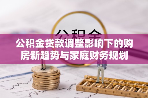 池州公积金贷款调整影响下的购房新趋势与家庭财务规划