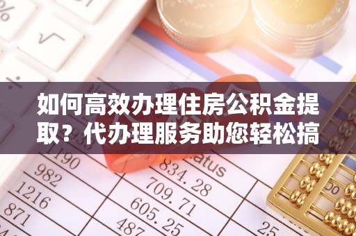 池州如何高效办理住房公积金提取？代办理服务助您轻松搞定