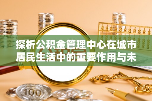 池州探析公积金管理中心在城市居民生活中的重要作用与未来发展趋势
