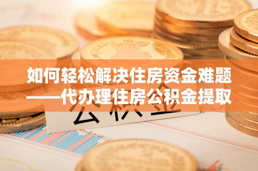 池州如何轻松解决住房资金难题——代办理住房公积金提取服务详解