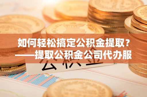 池州如何轻松搞定公积金提取？——提取公积金公司代办服务全解析