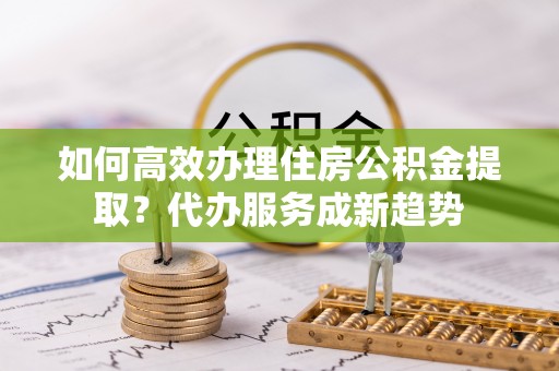 池州如何高效办理住房公积金提取？代办服务成新趋势