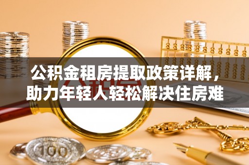 池州公积金租房提取政策详解，助力年轻人轻松解决住房难题