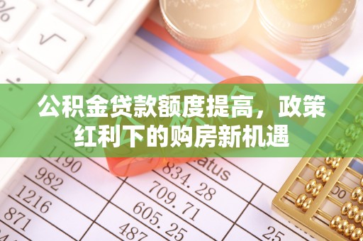 池州公积金贷款额度提高，政策红利下的购房新机遇