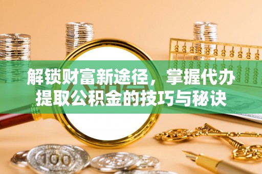 池州解锁财富新途径，掌握代办提取公积金的技巧与秘诀