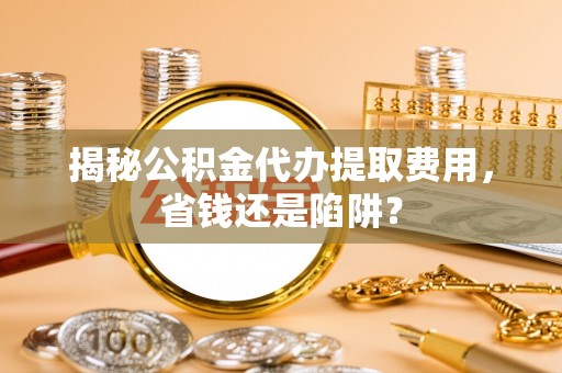 池州揭秘公积金代办提取费用，省钱还是陷阱？