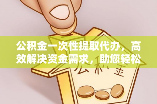 池州公积金一次性提取代办，高效解决资金需求，助您轻松应对生活难题