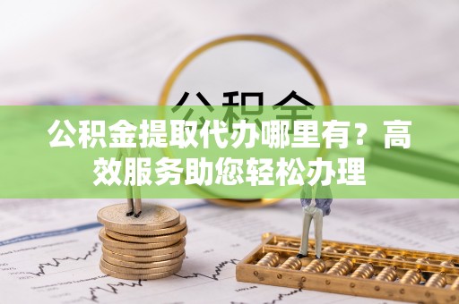 池州公积金提取代办哪里有？高效服务助您轻松办理