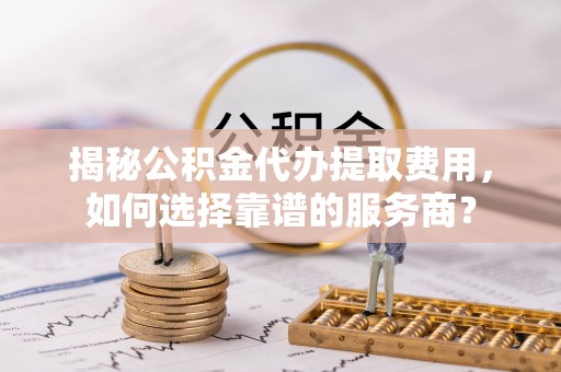 池州揭秘公积金代办提取费用，如何选择靠谱的服务商？