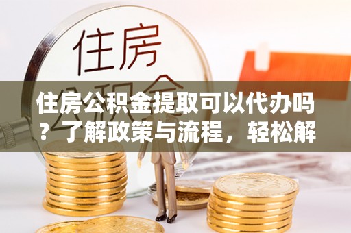 池州住房公积金提取可以代办吗？了解政策与流程，轻松解决你的疑问