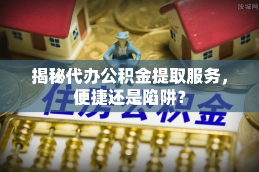 池州揭秘代办公积金提取服务，便捷还是陷阱？
