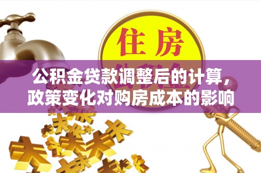 池州公积金贷款调整后的计算，政策变化对购房成本的影响与应对策略