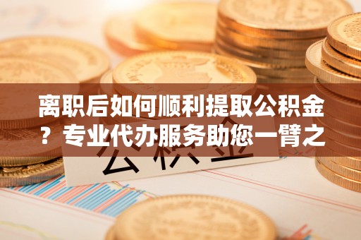 池州离职后如何顺利提取公积金？专业代办服务助您一臂之力