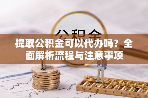 池州提取公积金可以代办吗？全面解析流程与注意事项