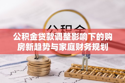 池州公积金贷款调整影响下的购房新趋势与家庭财务规划