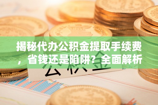 池州揭秘代办公积金提取手续费，省钱还是陷阱？全面解析与避坑指南