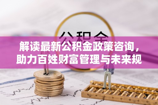 池州解读最新公积金政策咨询，助力百姓财富管理与未来规划