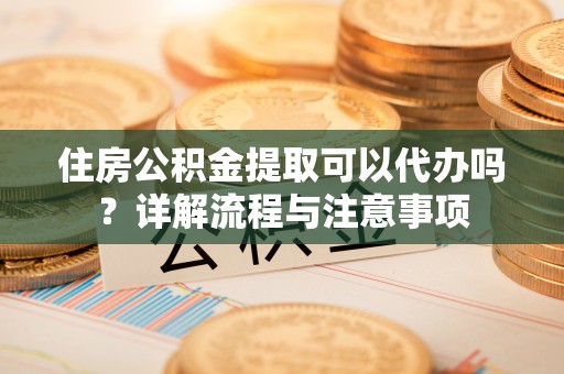 池州住房公积金提取可以代办吗？详解流程与注意事项