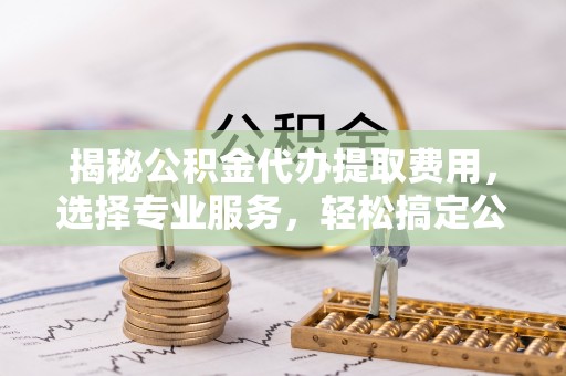池州揭秘公积金代办提取费用，选择专业服务，轻松搞定公积金提取